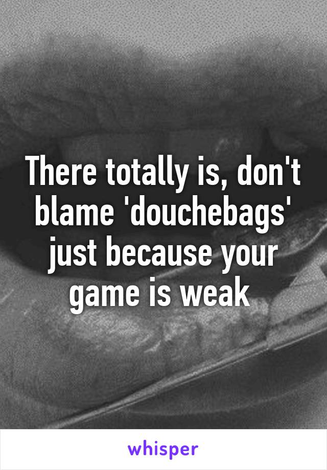 There totally is, don't blame 'douchebags' just because your game is weak 