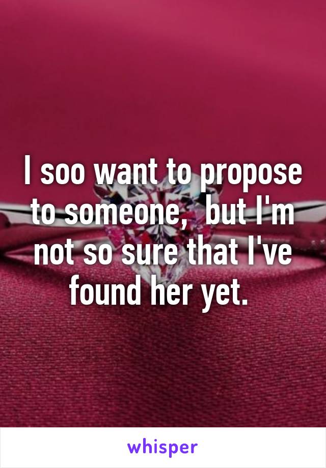 I soo want to propose to someone,  but I'm not so sure that I've found her yet. 