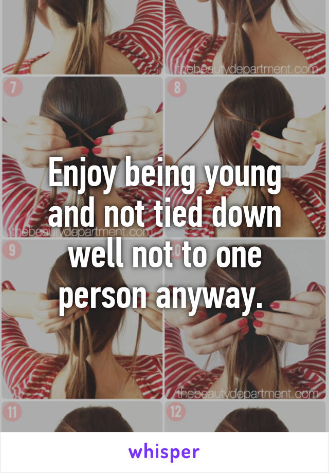 Enjoy being young and not tied down well not to one person anyway. 