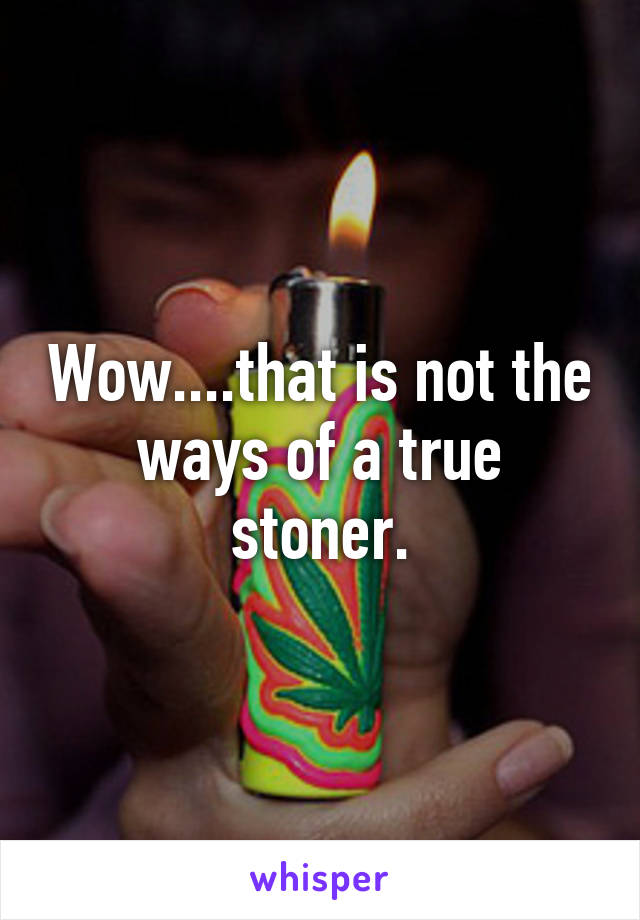 Wow....that is not the ways of a true stoner.
