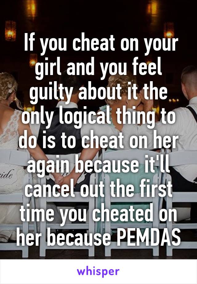  If you cheat on your girl and you feel guilty about it the only logical thing to do is to cheat on her again because it'll cancel out the first time you cheated on her because PEMDAS