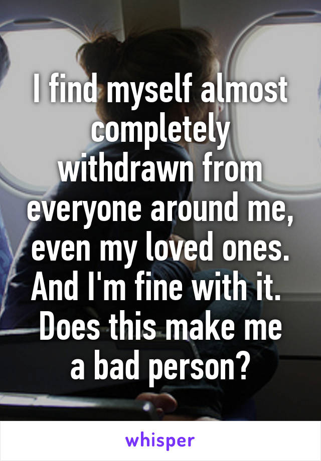I find myself almost completely withdrawn from everyone around me, even my loved ones. And I'm fine with it. 
Does this make me a bad person?