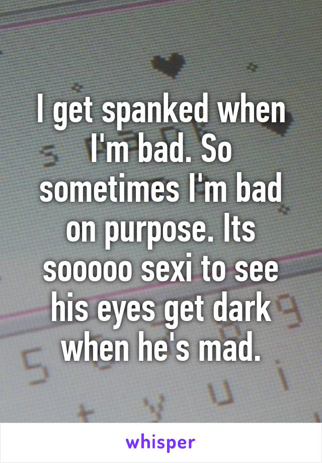 I get spanked when I'm bad. So sometimes I'm bad on purpose. Its sooooo sexi to see his eyes get dark when he's mad.