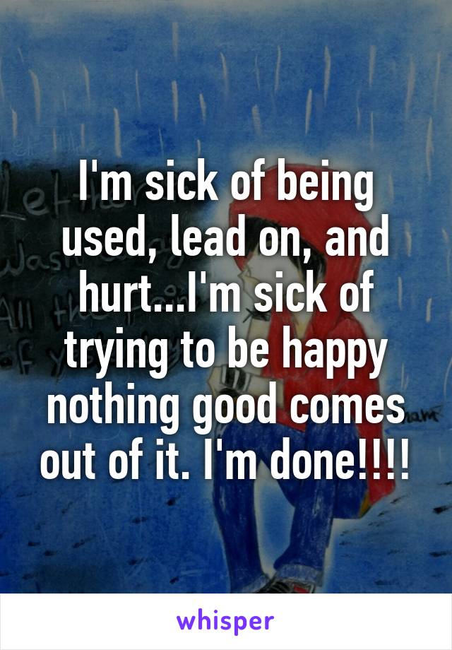 I'm sick of being used, lead on, and hurt...I'm sick of trying to be happy nothing good comes out of it. I'm done!!!!