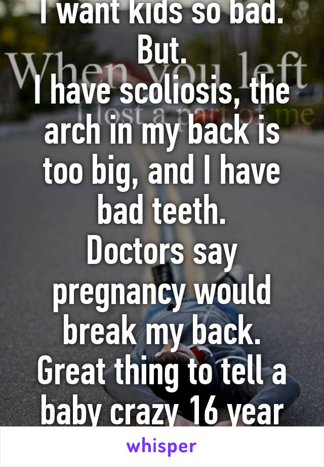 I want kids so bad. But.
I have scoliosis, the arch in my back is too big, and I have bad teeth.
Doctors say pregnancy would break my back.
Great thing to tell a baby crazy 16 year old.