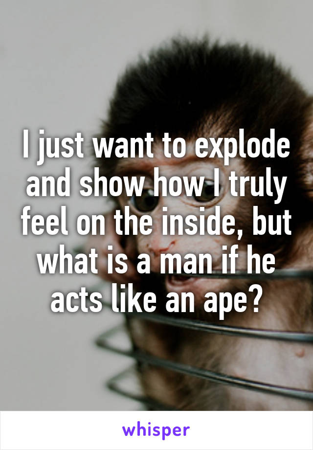 I just want to explode and show how I truly feel on the inside, but what is a man if he acts like an ape?