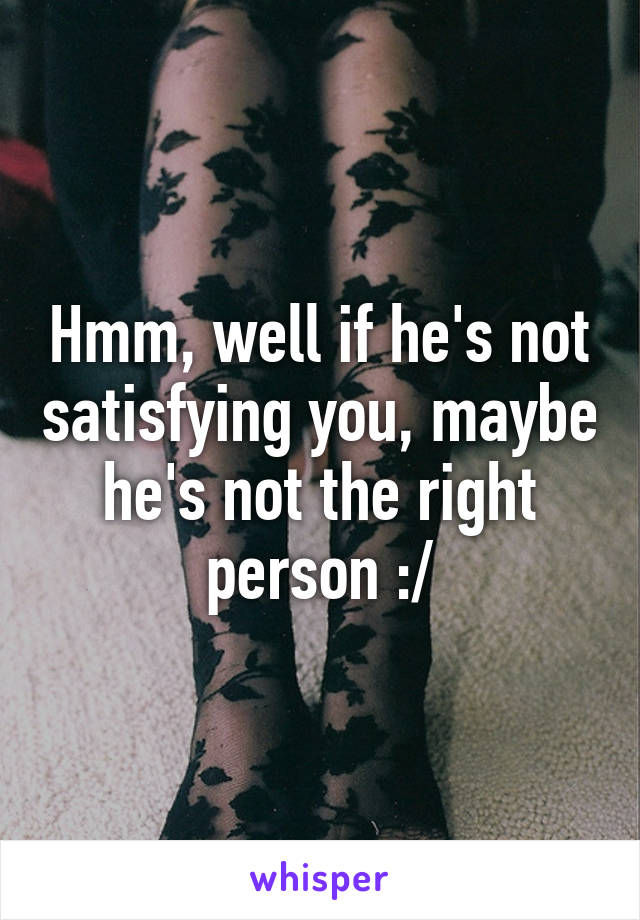 Hmm, well if he's not satisfying you, maybe he's not the right person :/