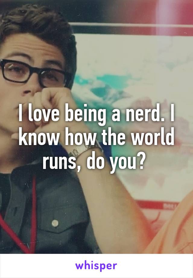 I love being a nerd. I know how the world runs, do you? 