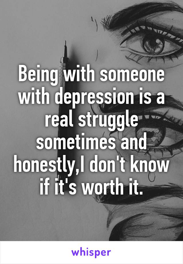 Being with someone with depression is a real struggle sometimes and honestly,I don't know if it's worth it.