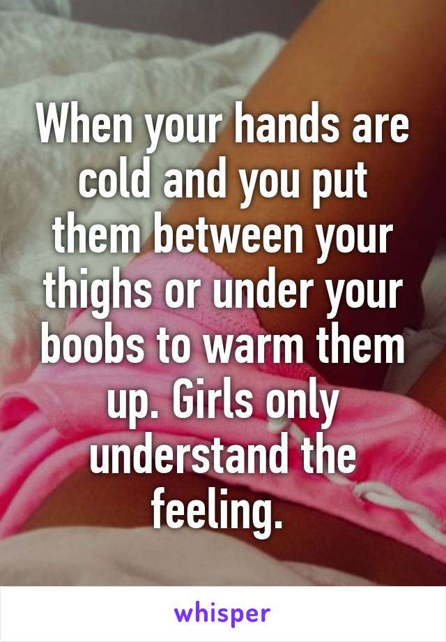 When your hands are cold and you put them between your thighs or under your boobs to warm them up. Girls only understand the feeling. 