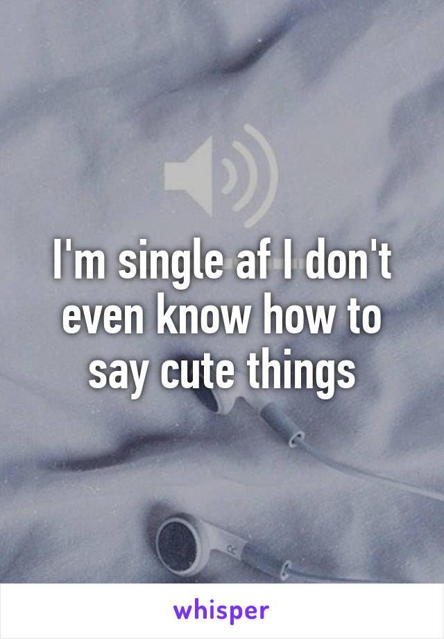 I'm single af I don't even know how to say cute things
