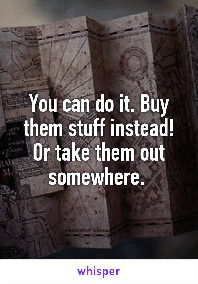You can do it. Buy them stuff instead! Or take them out somewhere. 