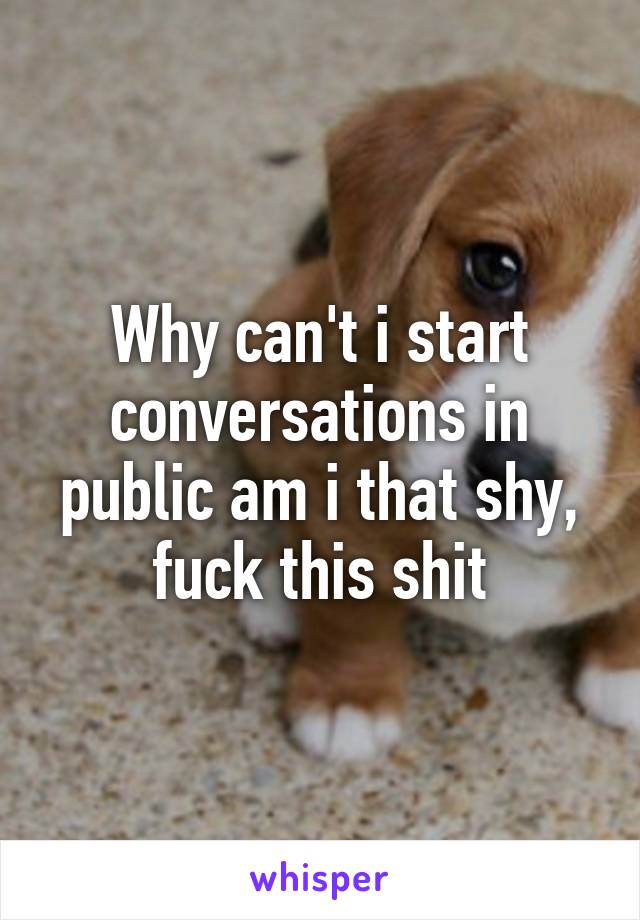 Why can't i start conversations in public am i that shy, fuck this shit