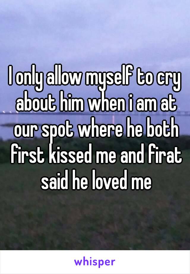 I only allow myself to cry about him when i am at our spot where he both first kissed me and firat said he loved me