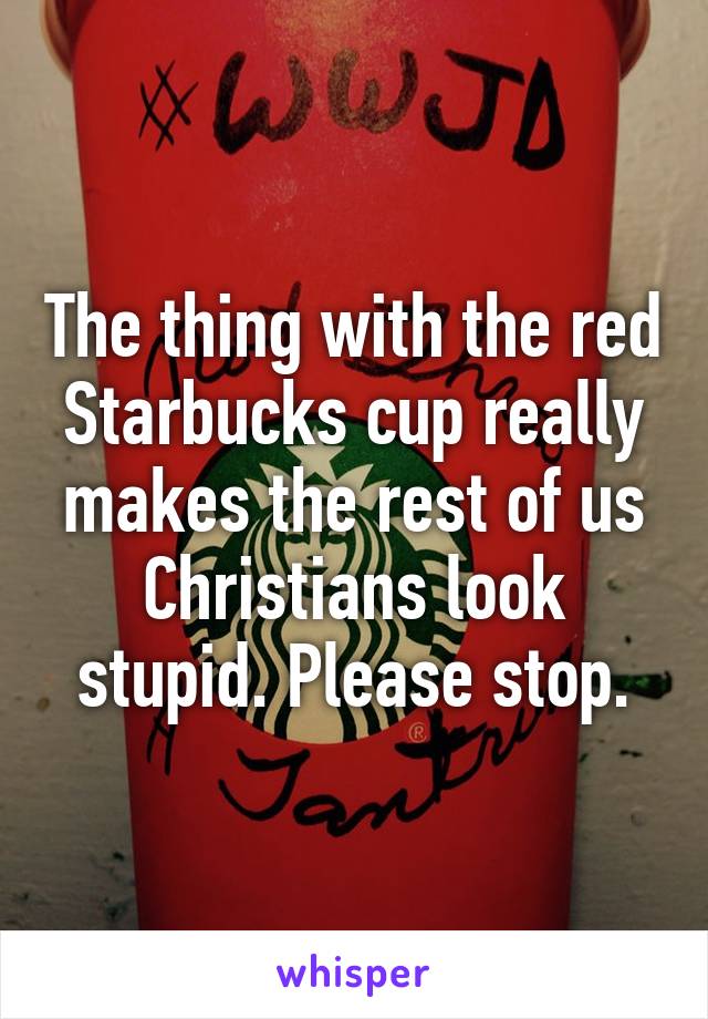 The thing with the red Starbucks cup really makes the rest of us Christians look stupid. Please stop.