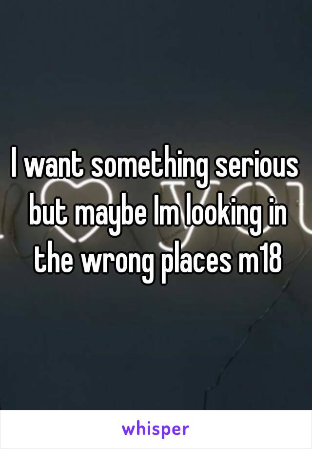 I want something serious but maybe Im looking in the wrong places m18