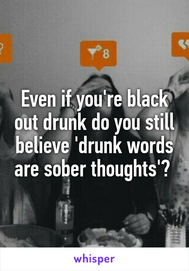 Even if you're black out drunk do you still believe 'drunk words are sober thoughts'? 
