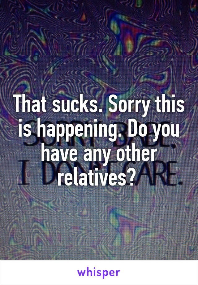 That sucks. Sorry this is happening. Do you have any other relatives? 