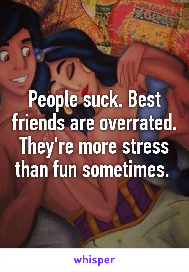 People suck. Best friends are overrated. They're more stress than fun sometimes. 