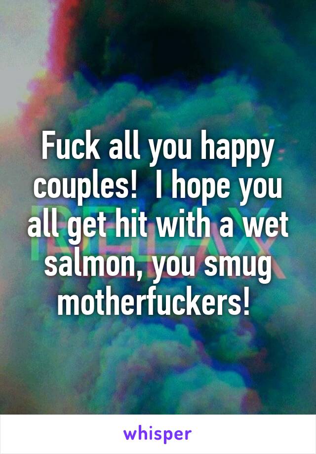 Fuck all you happy couples!  I hope you all get hit with a wet salmon, you smug motherfuckers! 