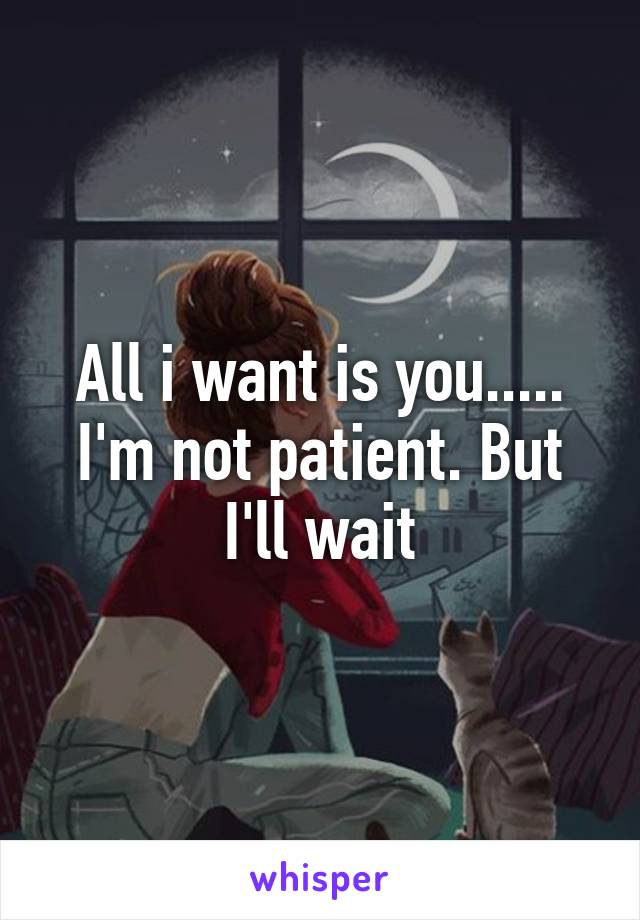 All i want is you..... I'm not patient. But I'll wait