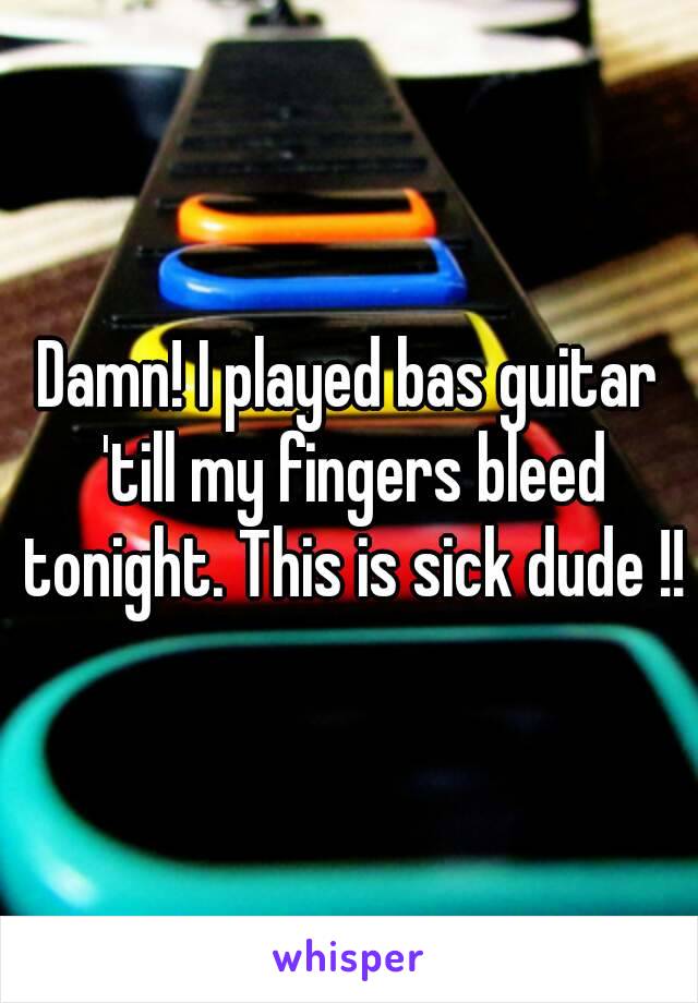 Damn! I played bas guitar 'till my fingers bleed tonight. This is sick dude !!