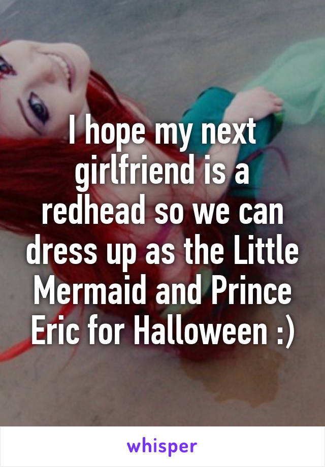 I hope my next girlfriend is a redhead so we can dress up as the Little Mermaid and Prince Eric for Halloween :)