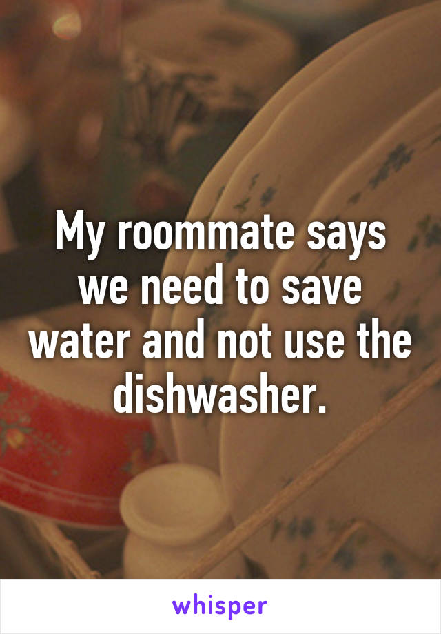 My roommate says we need to save water and not use the dishwasher.