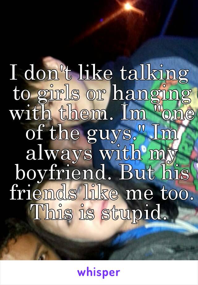 I don't like talking to girls or hanging with them. Im "one of the guys." Im always with my boyfriend. But his friends like me too. This is stupid. 