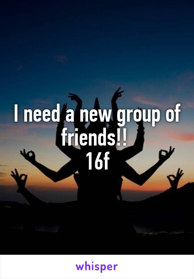 I need a new group of friends!! 
16f