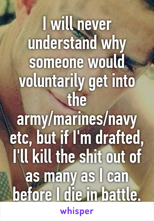 I will never understand why someone would voluntarily get into the army/marines/navy etc, but if I'm drafted, I'll kill the shit out of as many as I can before I die in battle.
