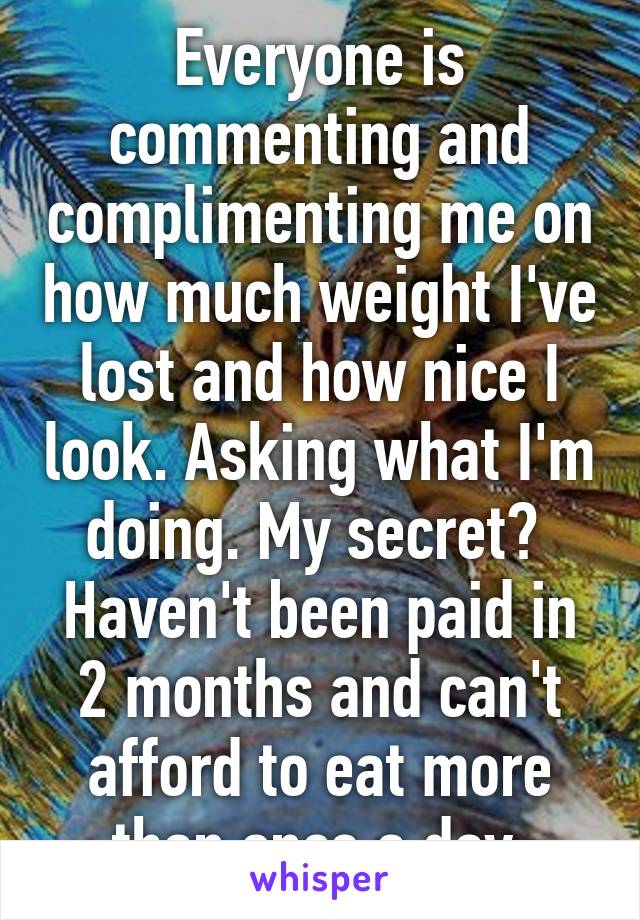 Everyone is commenting and complimenting me on how much weight I've lost and how nice I look. Asking what I'm doing. My secret? 
Haven't been paid in 2 months and can't afford to eat more than once a day 