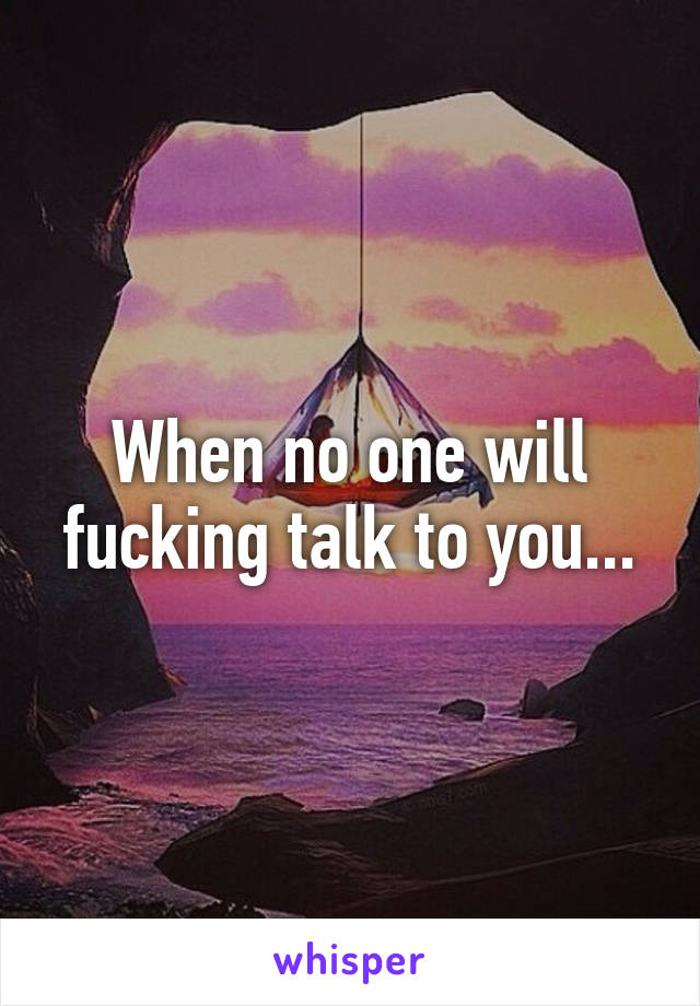 When no one will fucking talk to you...