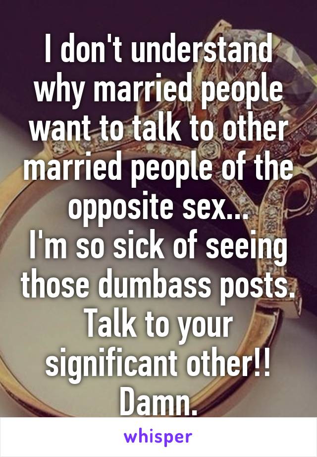 I don't understand why married people want to talk to other married people of the opposite sex...
I'm so sick of seeing those dumbass posts. Talk to your significant other!! Damn.