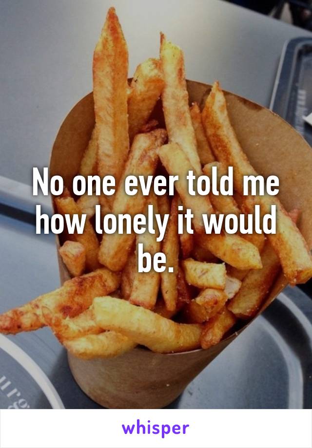 No one ever told me how lonely it would be.