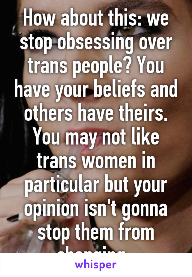 How about this: we stop obsessing over trans people? You have your beliefs and others have theirs. You may not like trans women in particular but your opinion isn't gonna stop them from changing. 