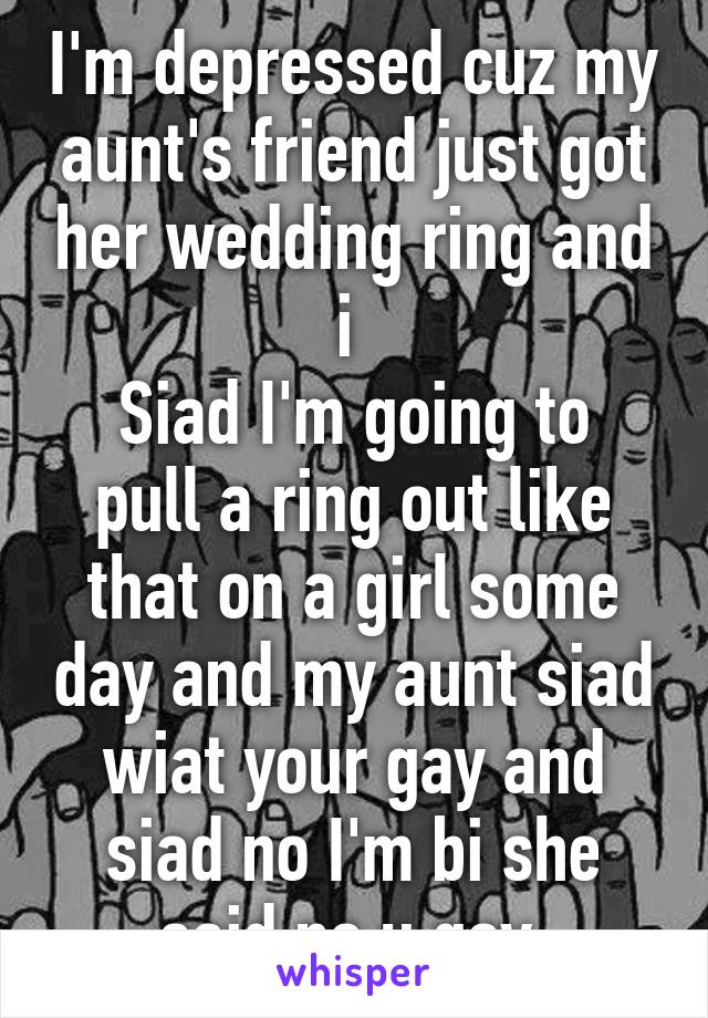 I'm depressed cuz my aunt's friend just got her wedding ring and i 
Siad I'm going to pull a ring out like that on a girl some day and my aunt siad wiat your gay and siad no I'm bi she said no u gay 