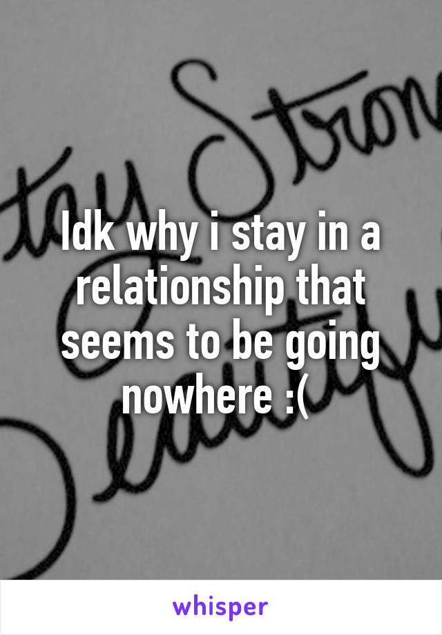 Idk why i stay in a relationship that seems to be going nowhere :( 