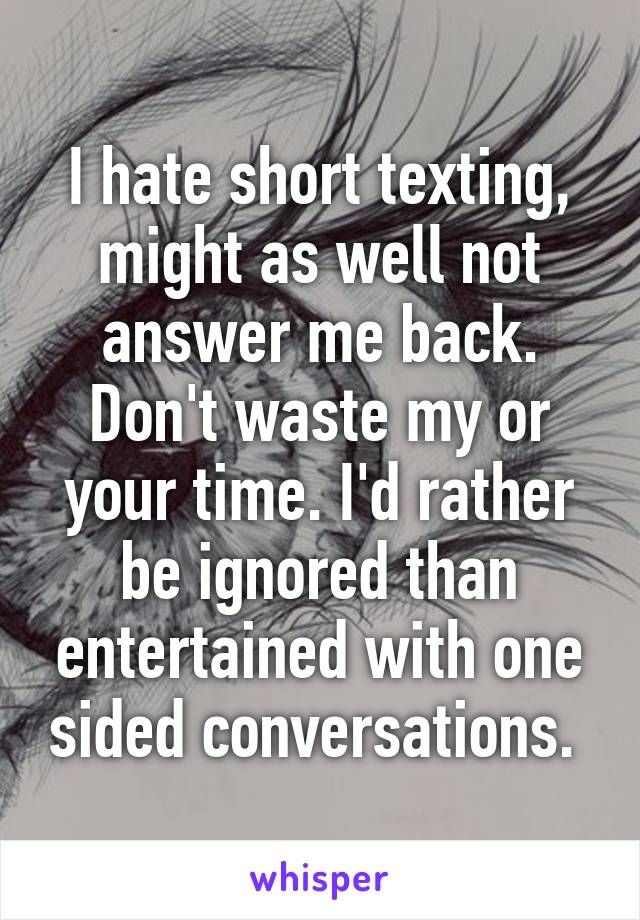 I hate short texting, might as well not answer me back. Don't waste my or your time. I'd rather be ignored than entertained with one sided conversations. 