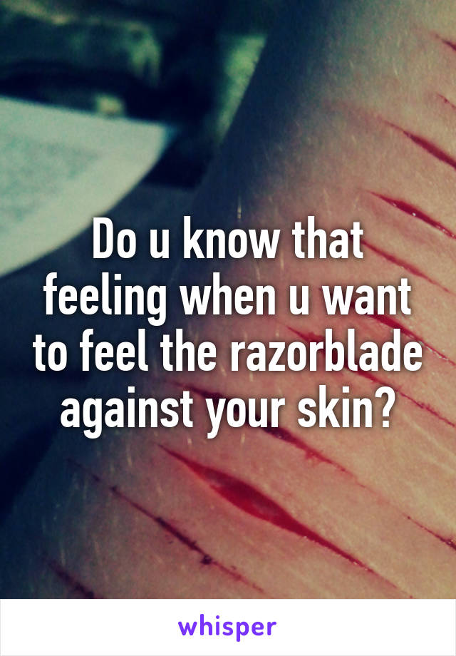 Do u know that feeling when u want to feel the razorblade against your skin?