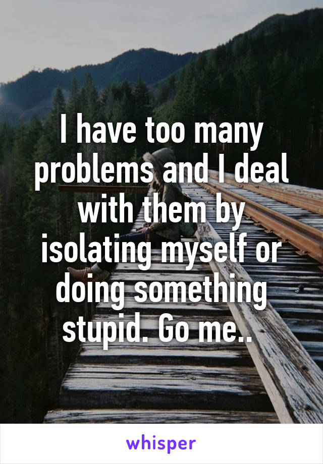 I have too many problems and I deal with them by isolating myself or doing something stupid. Go me.. 