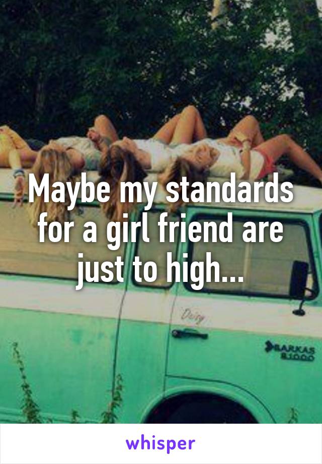 Maybe my standards for a girl friend are just to high...