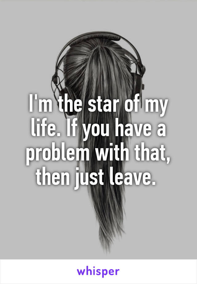 I'm the star of my life. If you have a problem with that, then just leave. 