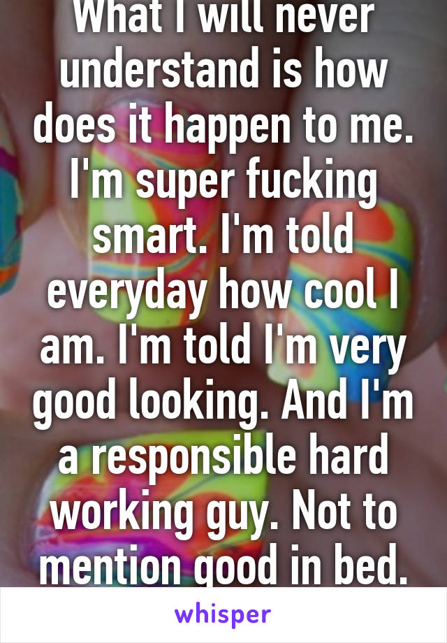 What I will never understand is how does it happen to me. I'm super fucking smart. I'm told everyday how cool I am. I'm told I'm very good looking. And I'm a responsible hard working guy. Not to mention good in bed. How?