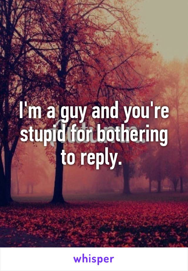 I'm a guy and you're stupid for bothering to reply. 