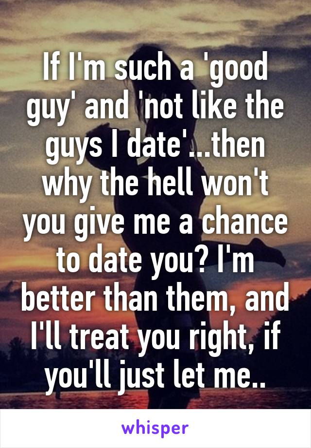 If I'm such a 'good guy' and 'not like the guys I date'...then why the hell won't you give me a chance to date you? I'm better than them, and I'll treat you right, if you'll just let me..