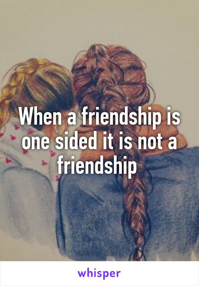 When a friendship is one sided it is not a friendship 