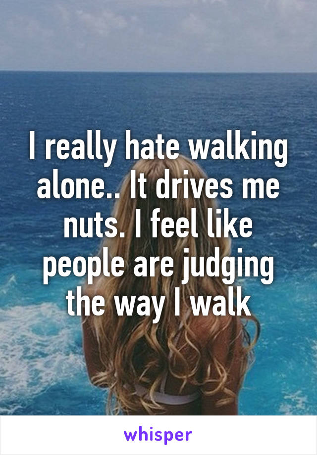 I really hate walking alone.. It drives me nuts. I feel like people are judging the way I walk