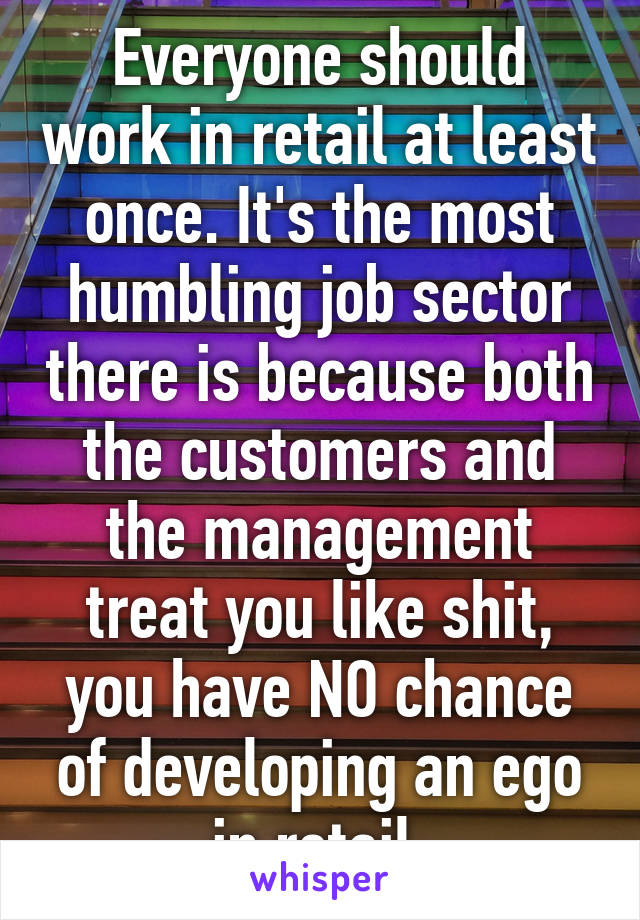 Everyone should work in retail at least once. It's the most humbling job sector there is because both the customers and the management treat you like shit, you have NO chance of developing an ego in retail.