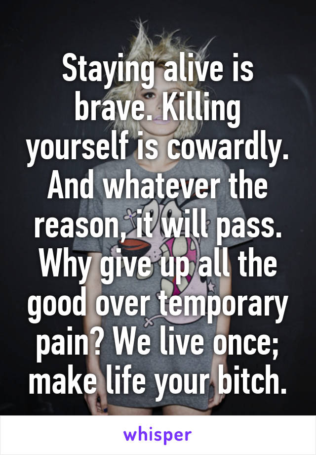 Staying alive is brave. Killing yourself is cowardly. And whatever the reason, it will pass. Why give up all the good over temporary pain? We live once; make life your bitch.